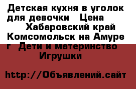 Детская кухня в уголок для девочки › Цена ­ 3 200 - Хабаровский край, Комсомольск-на-Амуре г. Дети и материнство » Игрушки   
